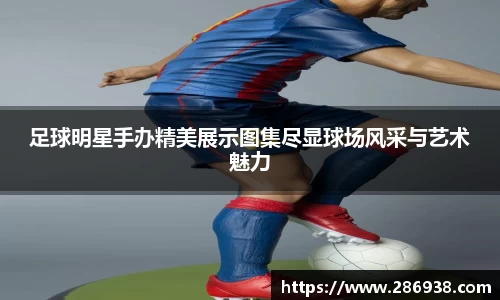 足球明星手办精美展示图集尽显球场风采与艺术魅力