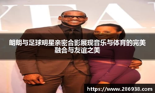 朗朗与足球明星亲密合影展现音乐与体育的完美融合与友谊之美